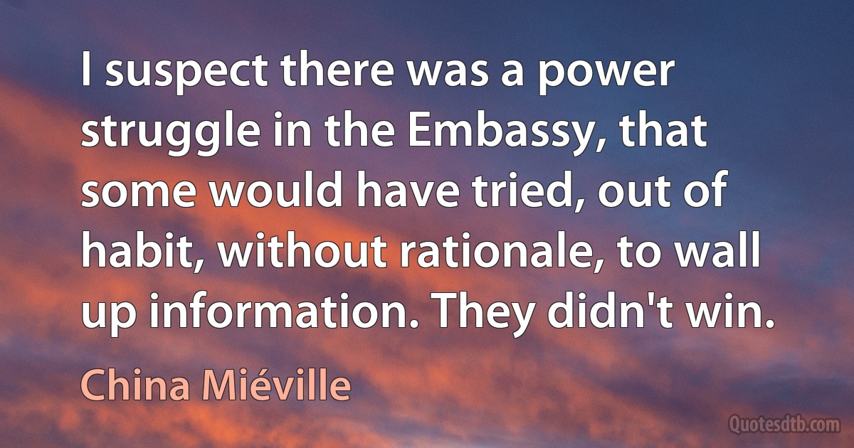 I suspect there was a power struggle in the Embassy, that some would have tried, out of habit, without rationale, to wall up information. They didn't win. (China Miéville)