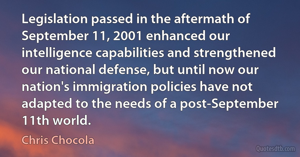 Legislation passed in the aftermath of September 11, 2001 enhanced our intelligence capabilities and strengthened our national defense, but until now our nation's immigration policies have not adapted to the needs of a post-September 11th world. (Chris Chocola)