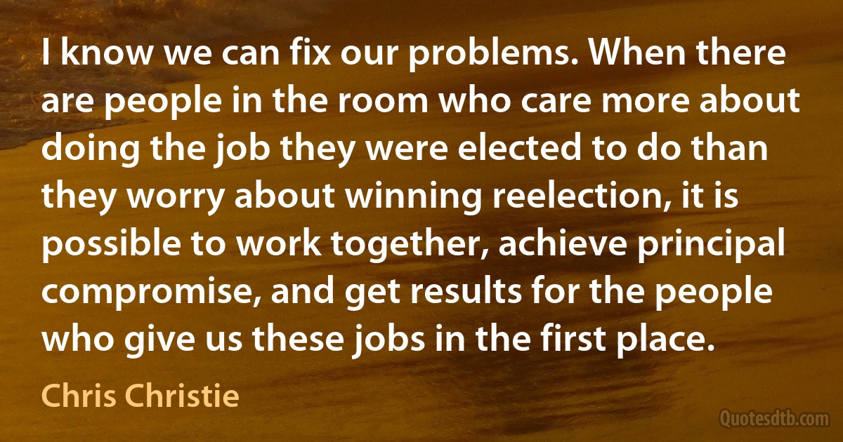 I know we can fix our problems. When there are people in the room who care more about doing the job they were elected to do than they worry about winning reelection, it is possible to work together, achieve principal compromise, and get results for the people who give us these jobs in the first place. (Chris Christie)