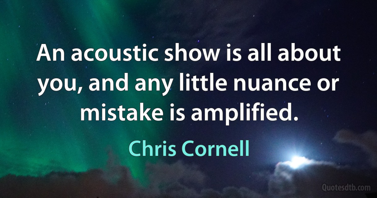 An acoustic show is all about you, and any little nuance or mistake is amplified. (Chris Cornell)