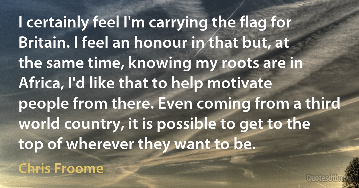 I certainly feel I'm carrying the flag for Britain. I feel an honour in that but, at the same time, knowing my roots are in Africa, I'd like that to help motivate people from there. Even coming from a third world country, it is possible to get to the top of wherever they want to be. (Chris Froome)