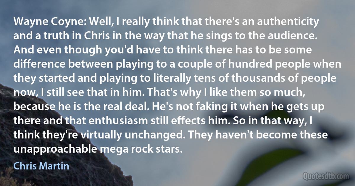 Wayne Coyne: Well, I really think that there's an authenticity and a truth in Chris in the way that he sings to the audience. And even though you'd have to think there has to be some difference between playing to a couple of hundred people when they started and playing to literally tens of thousands of people now, I still see that in him. That's why I like them so much, because he is the real deal. He's not faking it when he gets up there and that enthusiasm still effects him. So in that way, I think they're virtually unchanged. They haven't become these unapproachable mega rock stars. (Chris Martin)