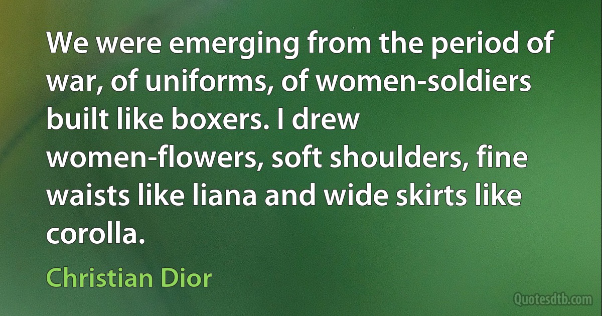 We were emerging from the period of war, of uniforms, of women-soldiers built like boxers. I drew women-flowers, soft shoulders, fine waists like liana and wide skirts like corolla. (Christian Dior)