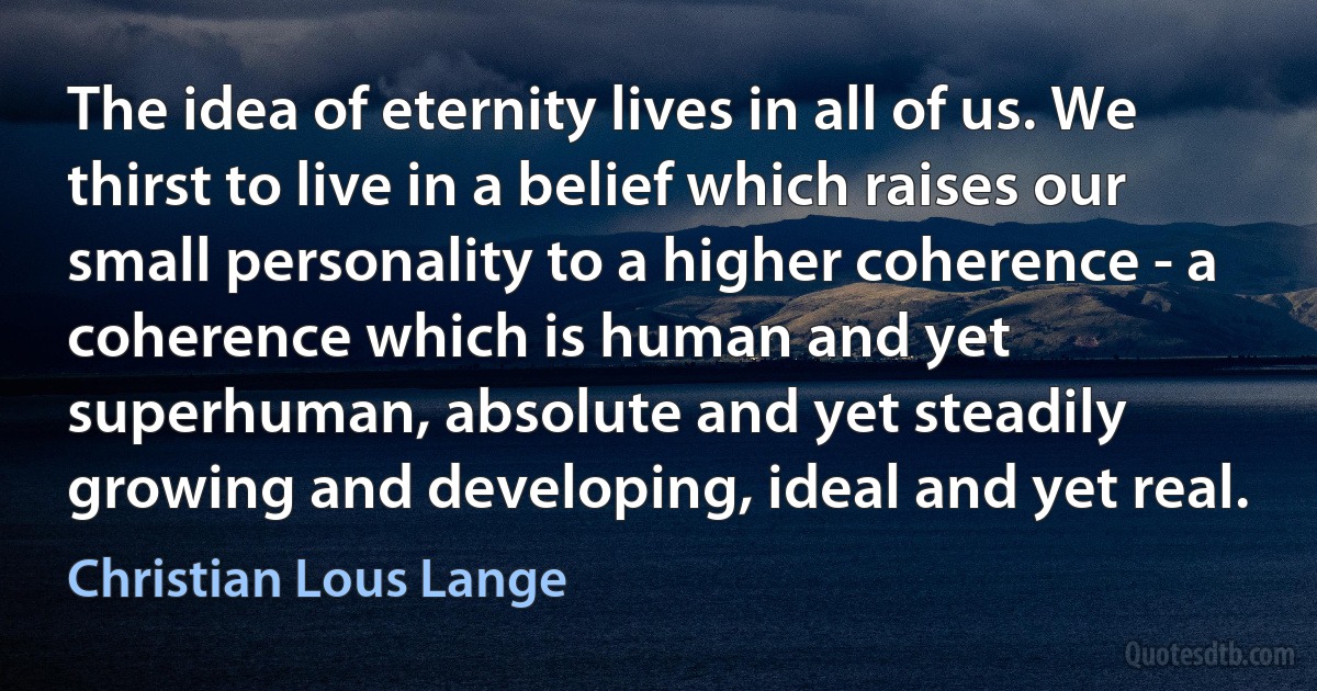 The idea of eternity lives in all of us. We thirst to live in a belief which raises our small personality to a higher coherence - a coherence which is human and yet superhuman, absolute and yet steadily growing and developing, ideal and yet real. (Christian Lous Lange)