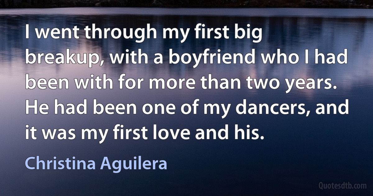 I went through my first big breakup, with a boyfriend who I had been with for more than two years. He had been one of my dancers, and it was my first love and his. (Christina Aguilera)