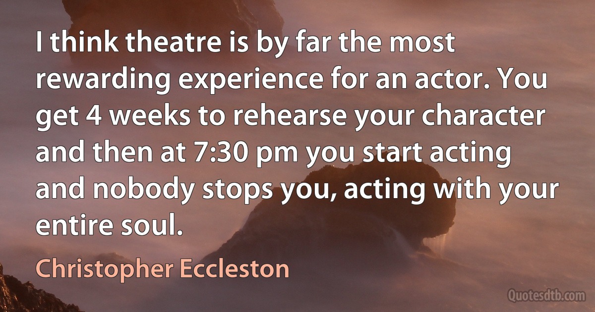 I think theatre is by far the most rewarding experience for an actor. You get 4 weeks to rehearse your character and then at 7:30 pm you start acting and nobody stops you, acting with your entire soul. (Christopher Eccleston)