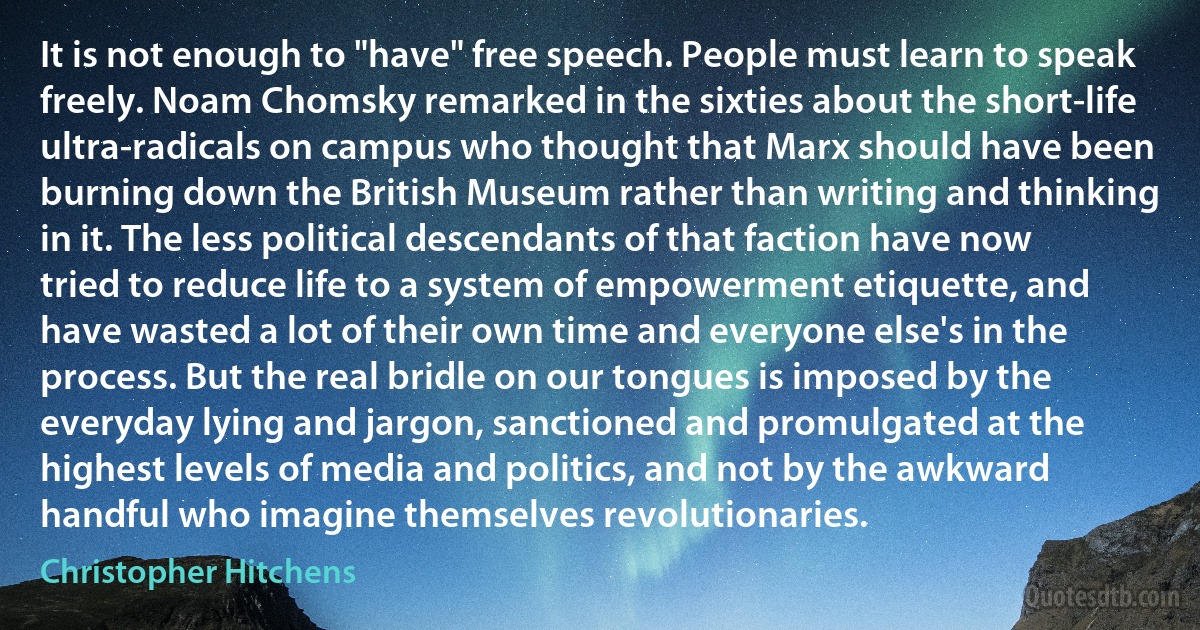 It is not enough to "have" free speech. People must learn to speak freely. Noam Chomsky remarked in the sixties about the short-life ultra-radicals on campus who thought that Marx should have been burning down the British Museum rather than writing and thinking in it. The less political descendants of that faction have now tried to reduce life to a system of empowerment etiquette, and have wasted a lot of their own time and everyone else's in the process. But the real bridle on our tongues is imposed by the everyday lying and jargon, sanctioned and promulgated at the highest levels of media and politics, and not by the awkward handful who imagine themselves revolutionaries. (Christopher Hitchens)