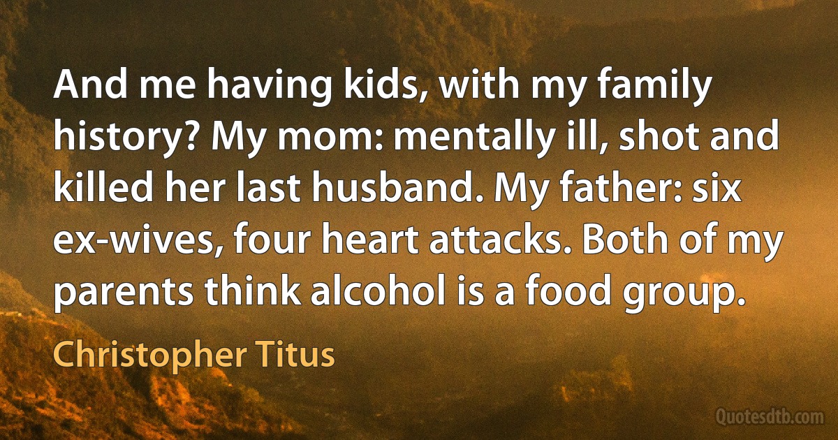 And me having kids, with my family history? My mom: mentally ill, shot and killed her last husband. My father: six ex-wives, four heart attacks. Both of my parents think alcohol is a food group. (Christopher Titus)