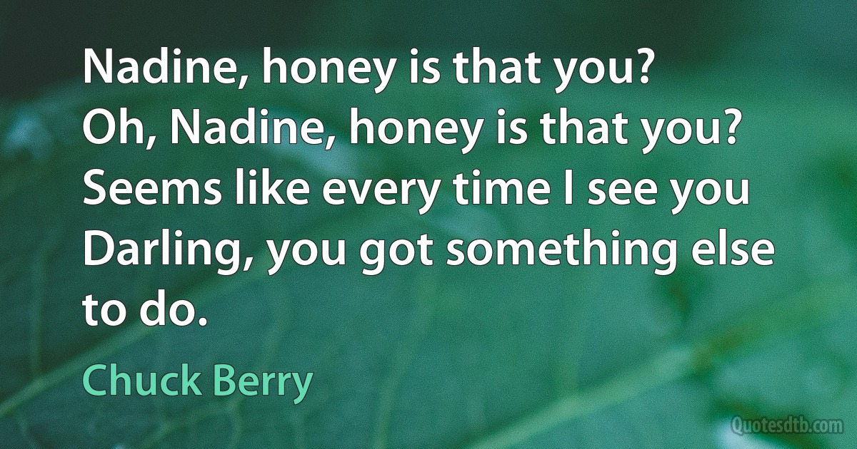 Nadine, honey is that you?
Oh, Nadine, honey is that you?
Seems like every time I see you
Darling, you got something else to do. (Chuck Berry)