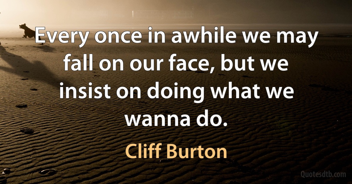 Every once in awhile we may fall on our face, but we insist on doing what we wanna do. (Cliff Burton)