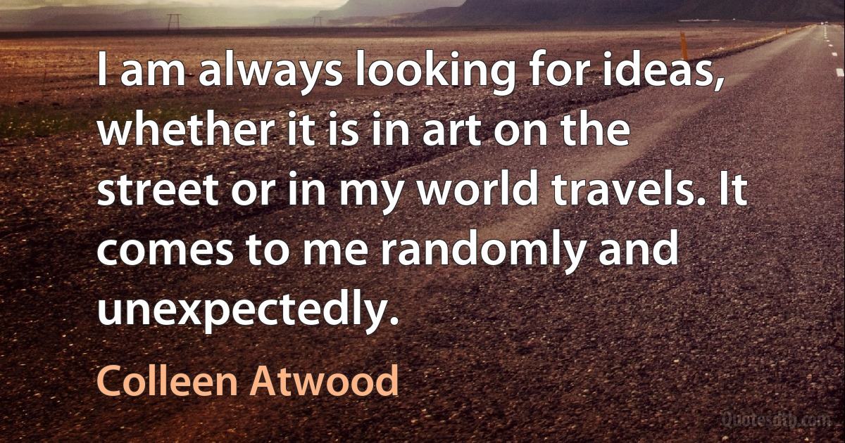 I am always looking for ideas, whether it is in art on the street or in my world travels. It comes to me randomly and unexpectedly. (Colleen Atwood)