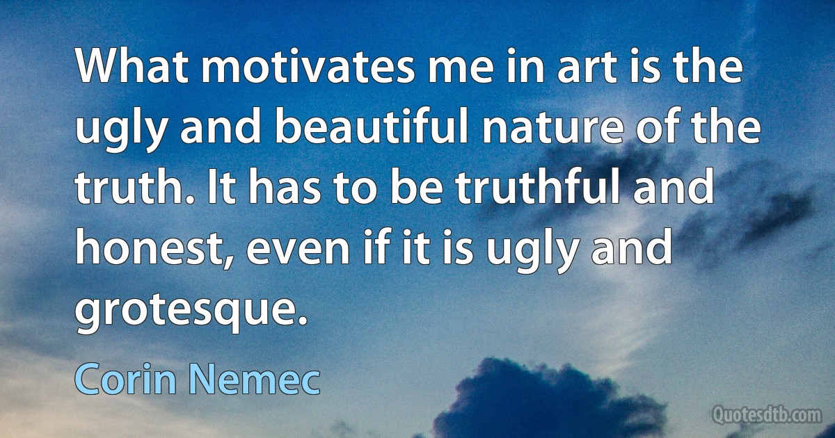 What motivates me in art is the ugly and beautiful nature of the truth. It has to be truthful and honest, even if it is ugly and grotesque. (Corin Nemec)