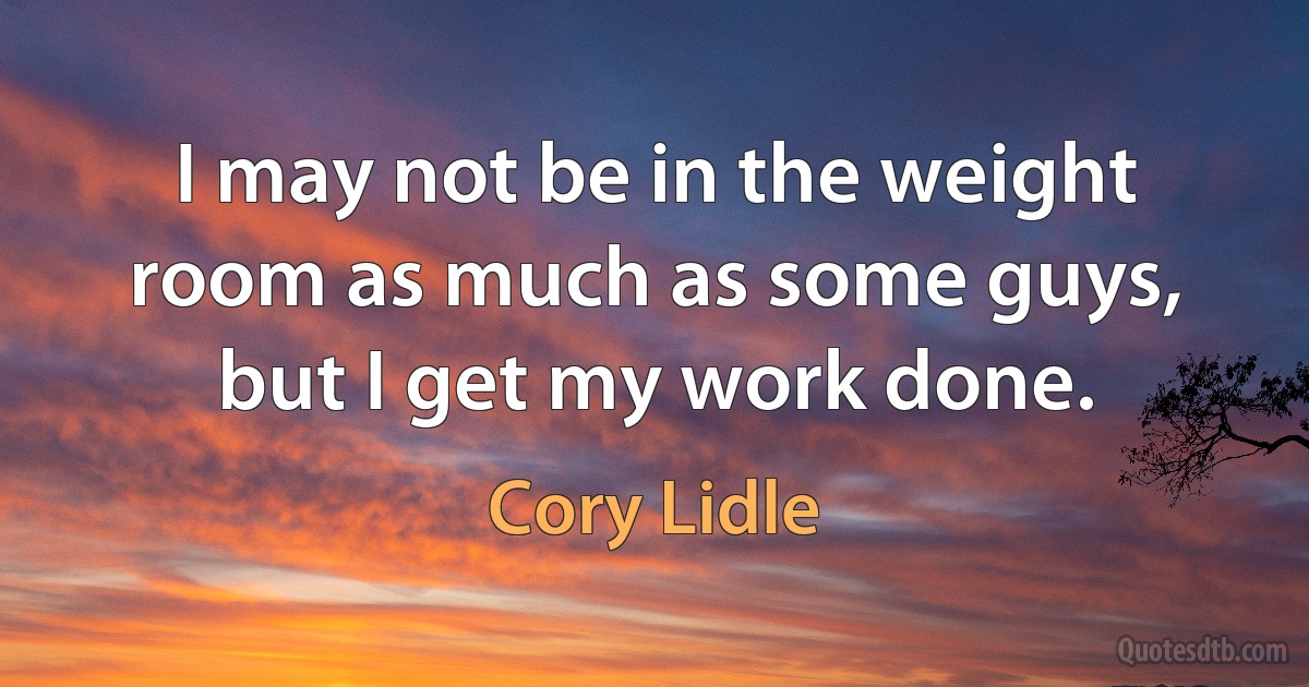 I may not be in the weight room as much as some guys, but I get my work done. (Cory Lidle)