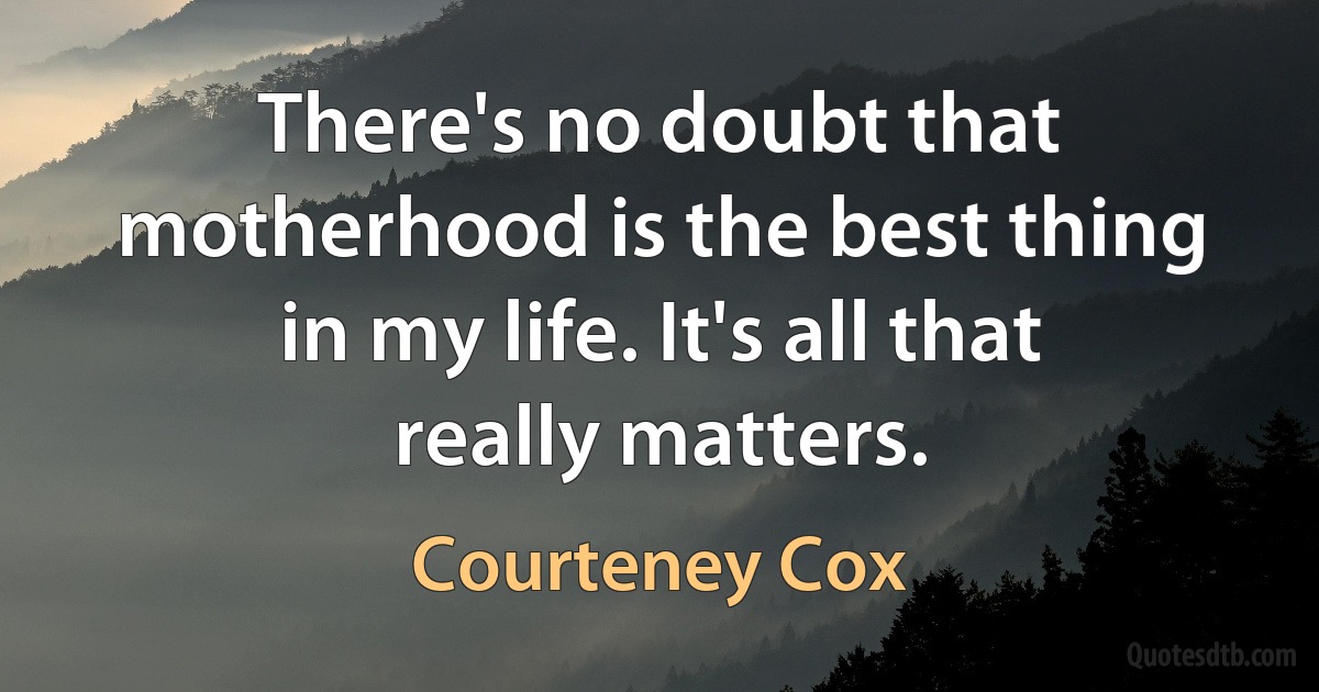 There's no doubt that motherhood is the best thing in my life. It's all that really matters. (Courteney Cox)