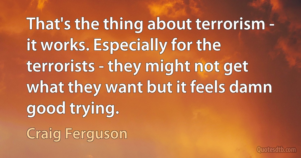 That's the thing about terrorism - it works. Especially for the terrorists - they might not get what they want but it feels damn good trying. (Craig Ferguson)