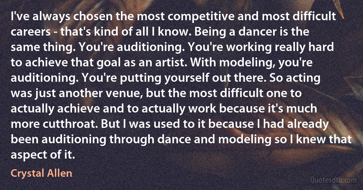 I've always chosen the most competitive and most difficult careers - that's kind of all I know. Being a dancer is the same thing. You're auditioning. You're working really hard to achieve that goal as an artist. With modeling, you're auditioning. You're putting yourself out there. So acting was just another venue, but the most difficult one to actually achieve and to actually work because it's much more cutthroat. But I was used to it because I had already been auditioning through dance and modeling so I knew that aspect of it. (Crystal Allen)