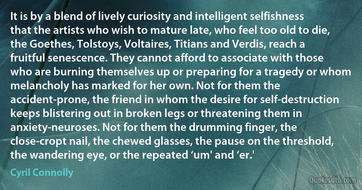 It is by a blend of lively curiosity and intelligent selfishness that the artists who wish to mature late, who feel too old to die, the Goethes, Tolstoys, Voltaires, Titians and Verdis, reach a fruitful senescence. They cannot afford to associate with those who are burning themselves up or preparing for a tragedy or whom melancholy has marked for her own. Not for them the accident-prone, the friend in whom the desire for self-destruction keeps blistering out in broken legs or threatening them in anxiety-neuroses. Not for them the drumming finger, the close-cropt nail, the chewed glasses, the pause on the threshold, the wandering eye, or the repeated ‘um' and ‘er.' (Cyril Connolly)