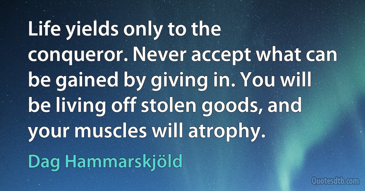 Life yields only to the conqueror. Never accept what can be gained by giving in. You will be living off stolen goods, and your muscles will atrophy. (Dag Hammarskjöld)