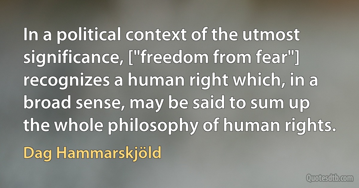 In a political context of the utmost significance, ["freedom from fear"] recognizes a human right which, in a broad sense, may be said to sum up the whole philosophy of human rights. (Dag Hammarskjöld)