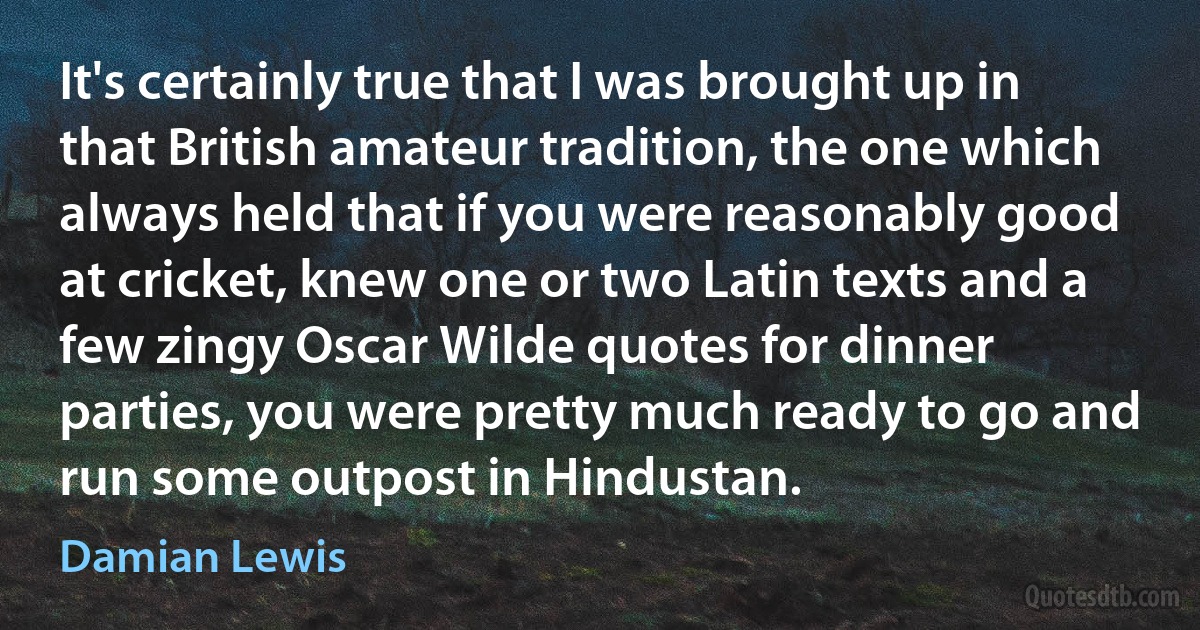 It's certainly true that I was brought up in that British amateur tradition, the one which always held that if you were reasonably good at cricket, knew one or two Latin texts and a few zingy Oscar Wilde quotes for dinner parties, you were pretty much ready to go and run some outpost in Hindustan. (Damian Lewis)