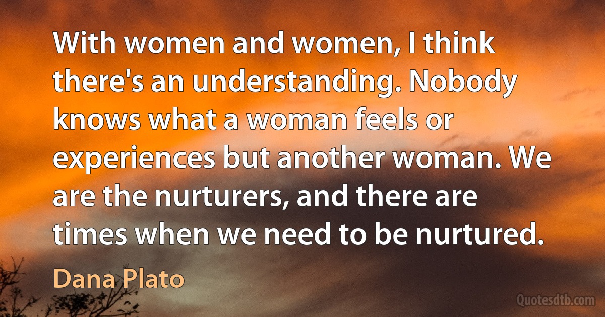 With women and women, I think there's an understanding. Nobody knows what a woman feels or experiences but another woman. We are the nurturers, and there are times when we need to be nurtured. (Dana Plato)