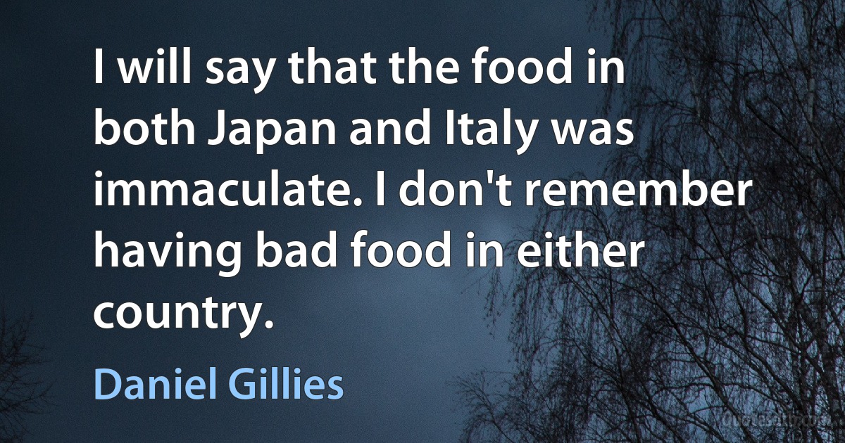 I will say that the food in both Japan and Italy was immaculate. I don't remember having bad food in either country. (Daniel Gillies)