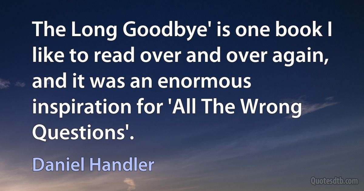 The Long Goodbye' is one book I like to read over and over again, and it was an enormous inspiration for 'All The Wrong Questions'. (Daniel Handler)