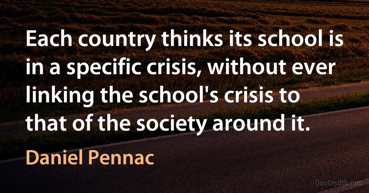 Each country thinks its school is in a specific crisis, without ever linking the school's crisis to that of the society around it. (Daniel Pennac)