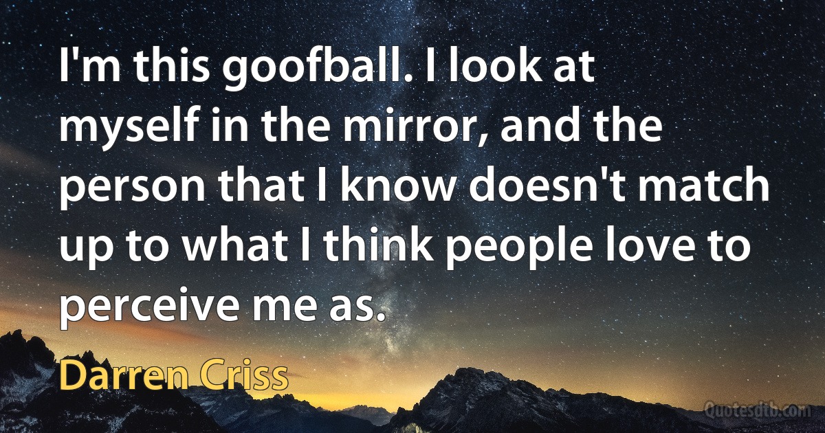 I'm this goofball. I look at myself in the mirror, and the person that I know doesn't match up to what I think people love to perceive me as. (Darren Criss)