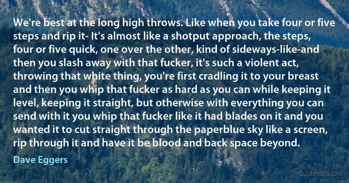 We're best at the long high throws. Like when you take four or five steps and rip it- It's almost like a shotput approach, the steps, four or five quick, one over the other, kind of sideways-like-and then you slash away with that fucker, it's such a violent act, throwing that white thing, you're first cradling it to your breast and then you whip that fucker as hard as you can while keeping it level, keeping it straight, but otherwise with everything you can send with it you whip that fucker like it had blades on it and you wanted it to cut straight through the paperblue sky like a screen, rip through it and have it be blood and back space beyond. (Dave Eggers)