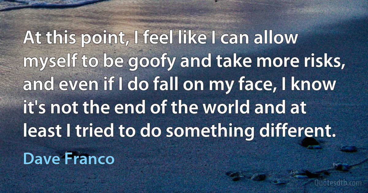 At this point, I feel like I can allow myself to be goofy and take more risks, and even if I do fall on my face, I know it's not the end of the world and at least I tried to do something different. (Dave Franco)