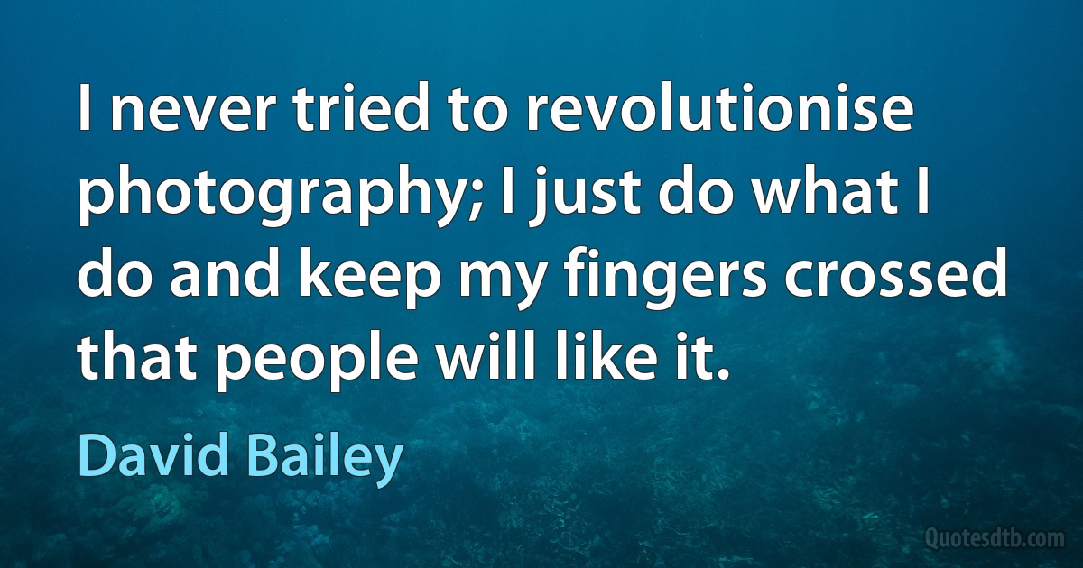 I never tried to revolutionise photography; I just do what I do and keep my fingers crossed that people will like it. (David Bailey)