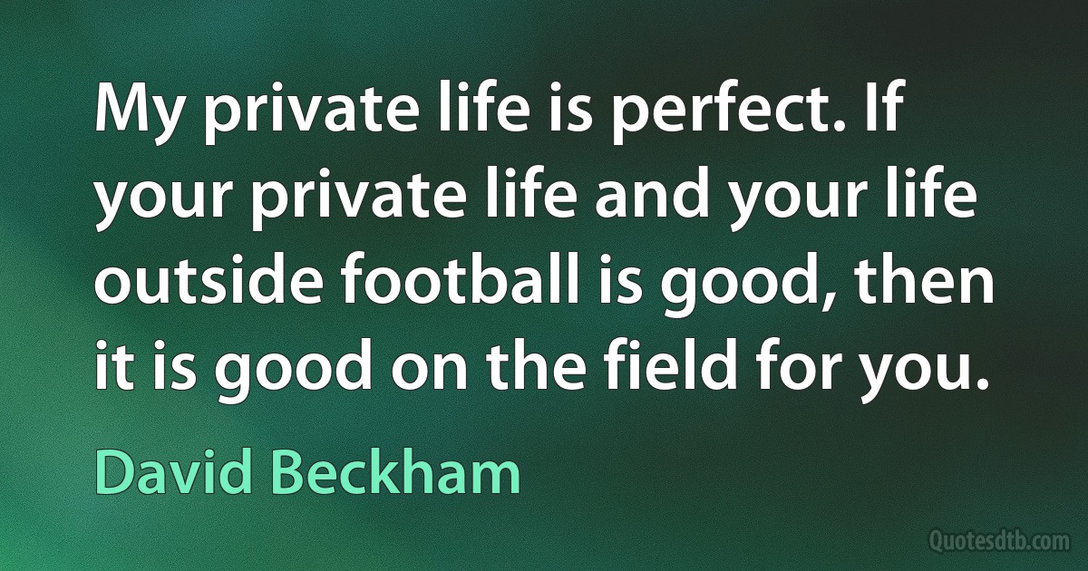 My private life is perfect. If your private life and your life outside football is good, then it is good on the field for you. (David Beckham)