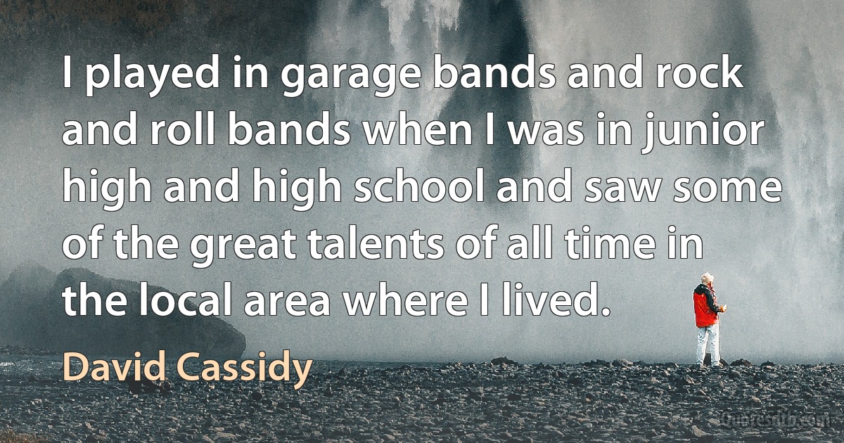 I played in garage bands and rock and roll bands when I was in junior high and high school and saw some of the great talents of all time in the local area where I lived. (David Cassidy)