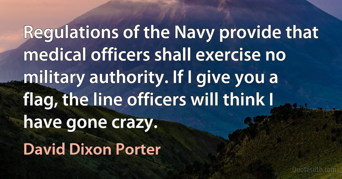 Regulations of the Navy provide that medical officers shall exercise no military authority. If I give you a flag, the line officers will think I have gone crazy. (David Dixon Porter)