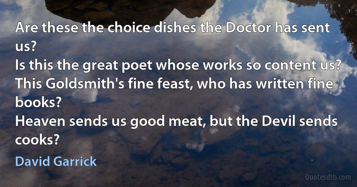 Are these the choice dishes the Doctor has sent us?
Is this the great poet whose works so content us?
This Goldsmith's fine feast, who has written fine books?
Heaven sends us good meat, but the Devil sends cooks? (David Garrick)