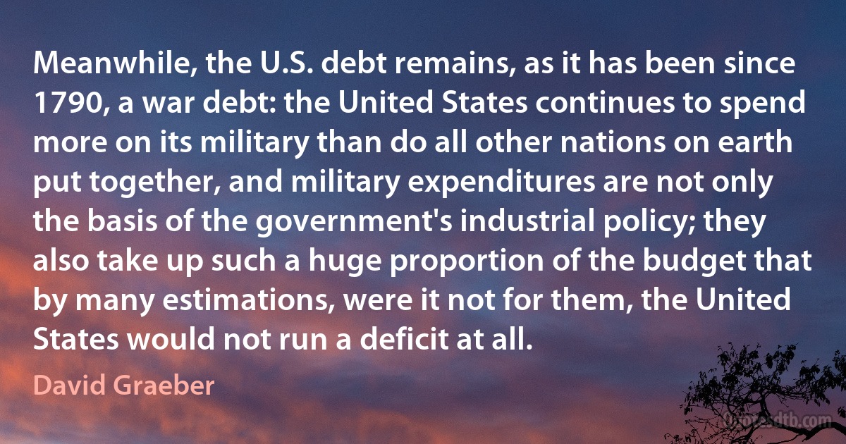 Meanwhile, the U.S. debt remains, as it has been since 1790, a war debt: the United States continues to spend more on its military than do all other nations on earth put together, and military expenditures are not only the basis of the government's industrial policy; they also take up such a huge proportion of the budget that by many estimations, were it not for them, the United States would not run a deficit at all. (David Graeber)