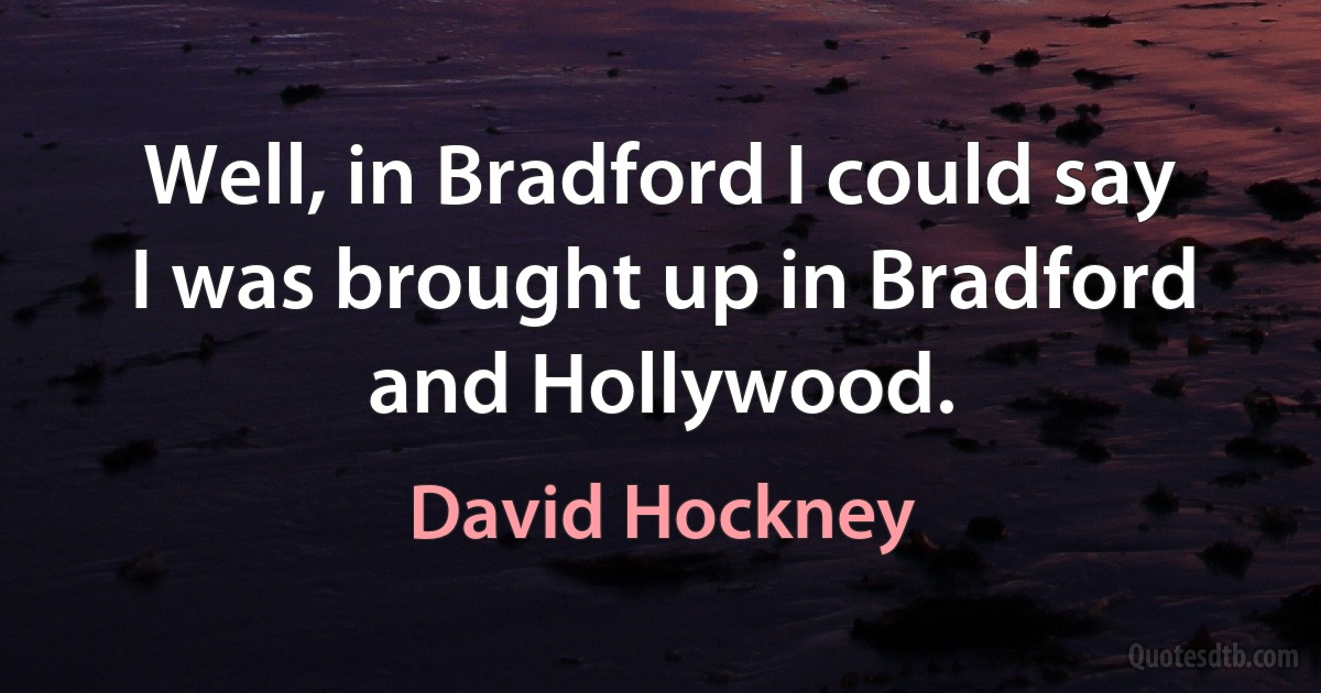 Well, in Bradford I could say I was brought up in Bradford and Hollywood. (David Hockney)