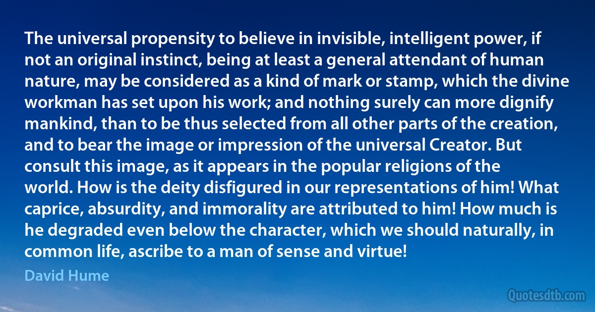 The universal propensity to believe in invisible, intelligent power, if not an original instinct, being at least a general attendant of human nature, may be considered as a kind of mark or stamp, which the divine workman has set upon his work; and nothing surely can more dignify mankind, than to be thus selected from all other parts of the creation, and to bear the image or impression of the universal Creator. But consult this image, as it appears in the popular religions of the world. How is the deity disfigured in our representations of him! What caprice, absurdity, and immorality are attributed to him! How much is he degraded even below the character, which we should naturally, in common life, ascribe to a man of sense and virtue! (David Hume)