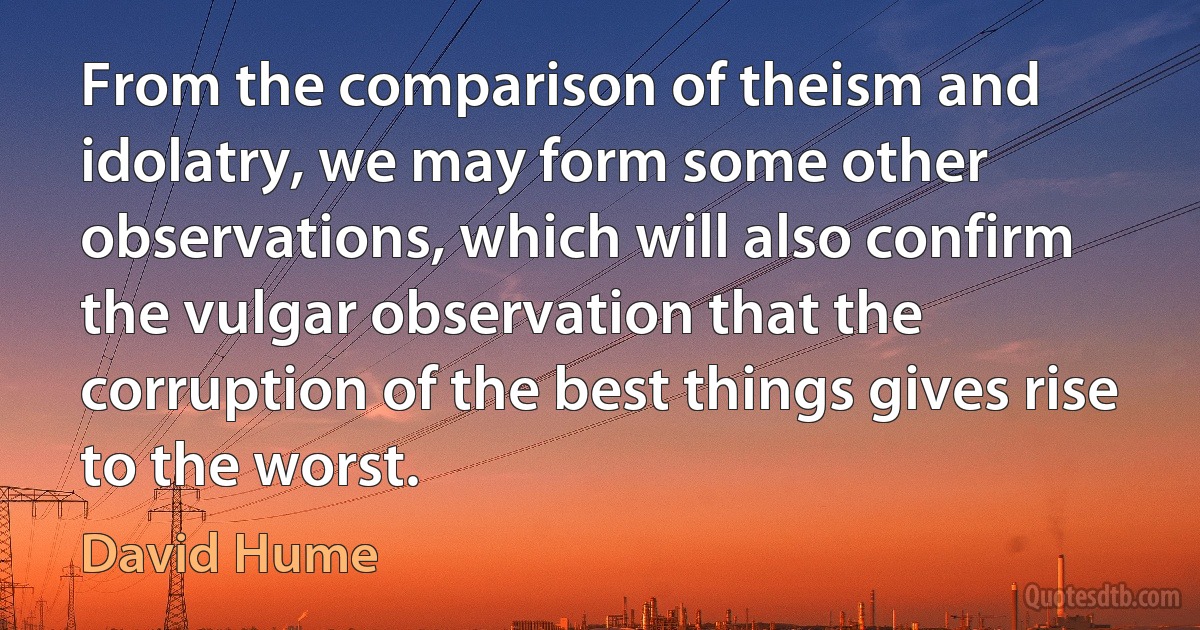 From the comparison of theism and idolatry, we may form some other observations, which will also confirm the vulgar observation that the corruption of the best things gives rise to the worst. (David Hume)