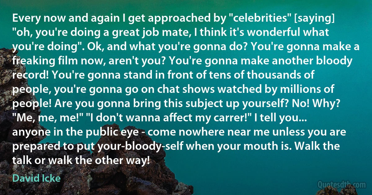 Every now and again I get approached by "celebrities" [saying] "oh, you're doing a great job mate, I think it's wonderful what you're doing". Ok, and what you're gonna do? You're gonna make a freaking film now, aren't you? You're gonna make another bloody record! You're gonna stand in front of tens of thousands of people, you're gonna go on chat shows watched by millions of people! Are you gonna bring this subject up yourself? No! Why? "Me, me, me!" "I don't wanna affect my carrer!" I tell you... anyone in the public eye - come nowhere near me unless you are prepared to put your-bloody-self when your mouth is. Walk the talk or walk the other way! (David Icke)