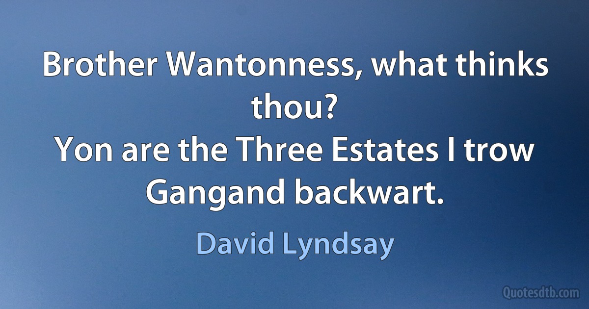 Brother Wantonness, what thinks thou?
Yon are the Three Estates I trow
Gangand backwart. (David Lyndsay)