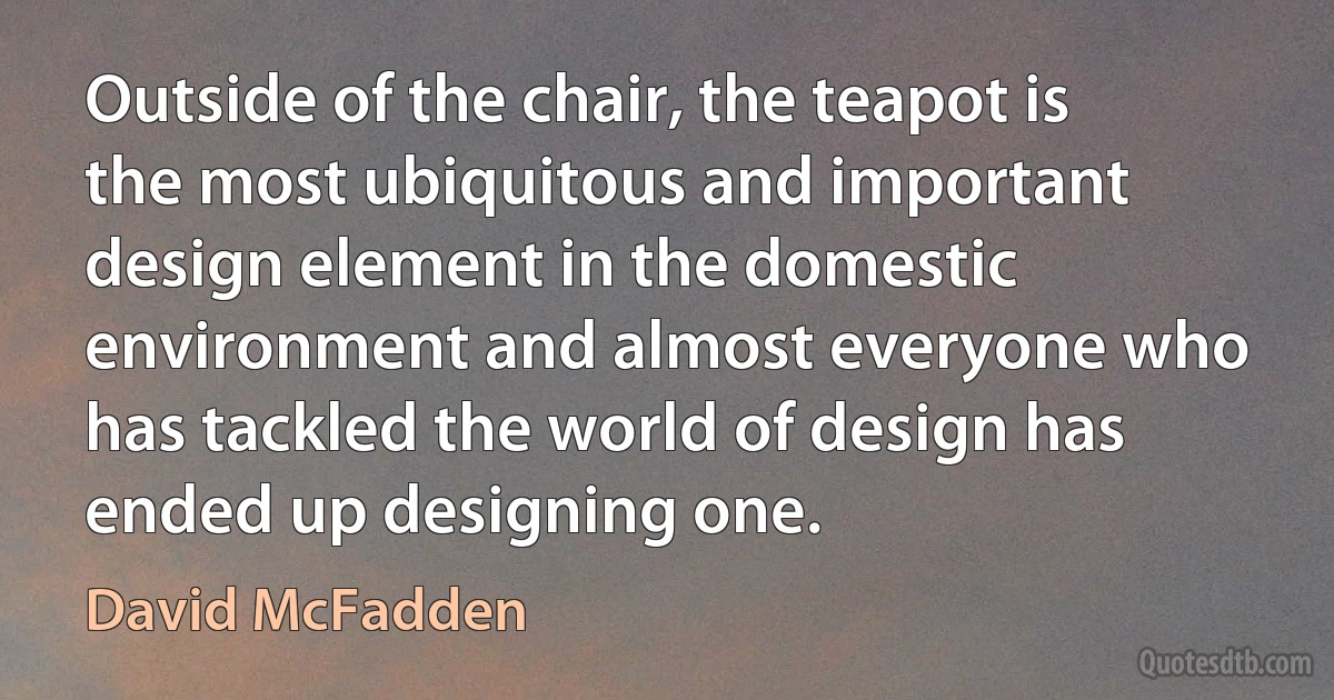 Outside of the chair, the teapot is the most ubiquitous and important design element in the domestic environment and almost everyone who has tackled the world of design has ended up designing one. (David McFadden)