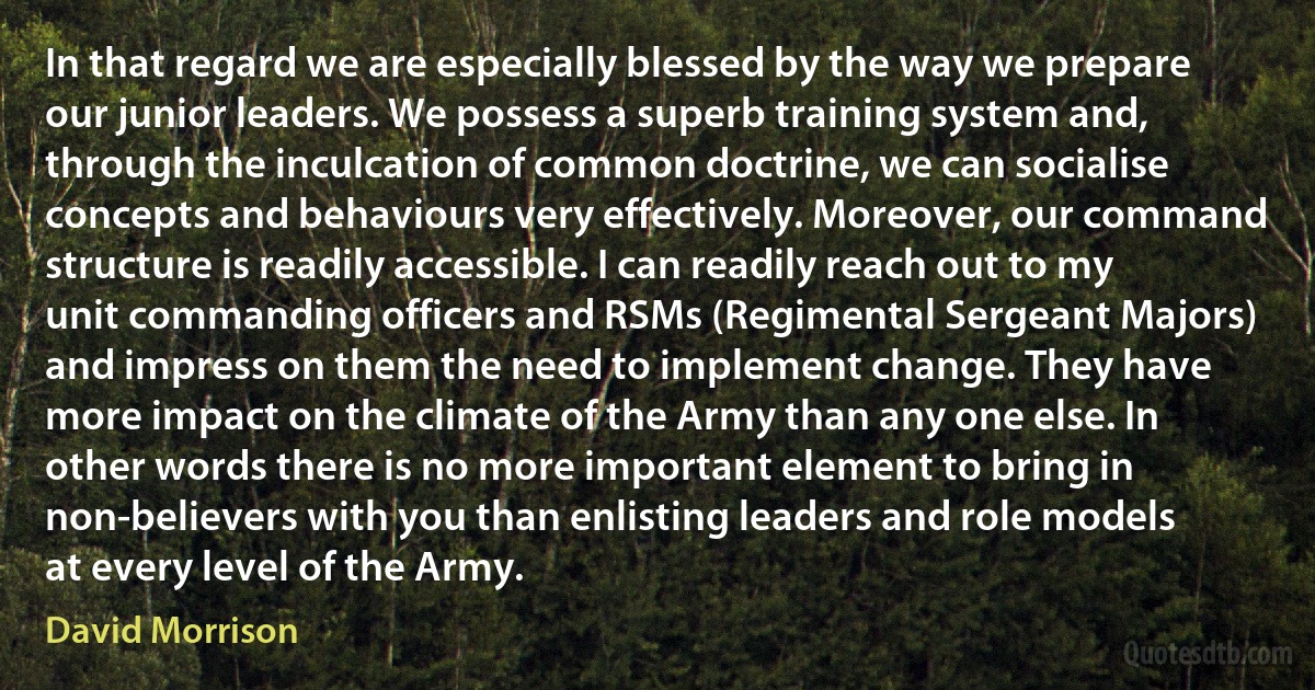 In that regard we are especially blessed by the way we prepare our junior leaders. We possess a superb training system and, through the inculcation of common doctrine, we can socialise concepts and behaviours very effectively. Moreover, our command structure is readily accessible. I can readily reach out to my unit commanding officers and RSMs (Regimental Sergeant Majors) and impress on them the need to implement change. They have more impact on the climate of the Army than any one else. In other words there is no more important element to bring in non-believers with you than enlisting leaders and role models at every level of the Army. (David Morrison)