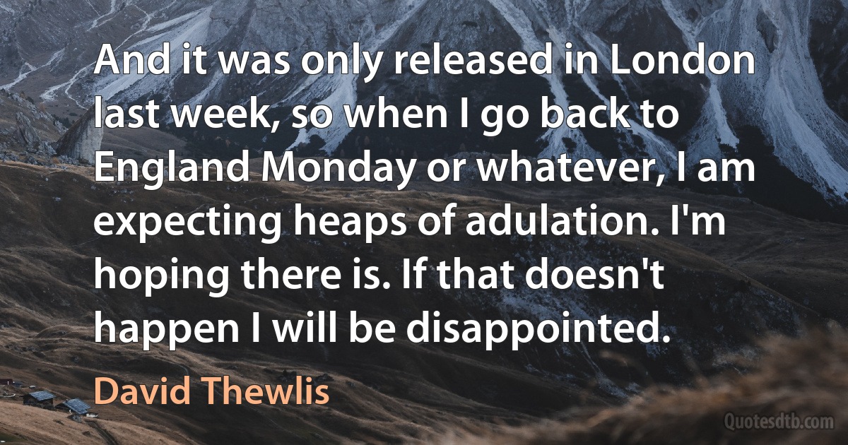 And it was only released in London last week, so when I go back to England Monday or whatever, I am expecting heaps of adulation. I'm hoping there is. If that doesn't happen I will be disappointed. (David Thewlis)