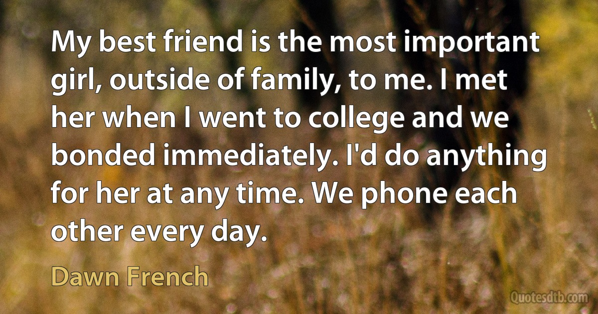 My best friend is the most important girl, outside of family, to me. I met her when I went to college and we bonded immediately. I'd do anything for her at any time. We phone each other every day. (Dawn French)