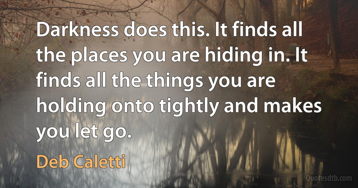 Darkness does this. It finds all the places you are hiding in. It finds all the things you are holding onto tightly and makes you let go. (Deb Caletti)