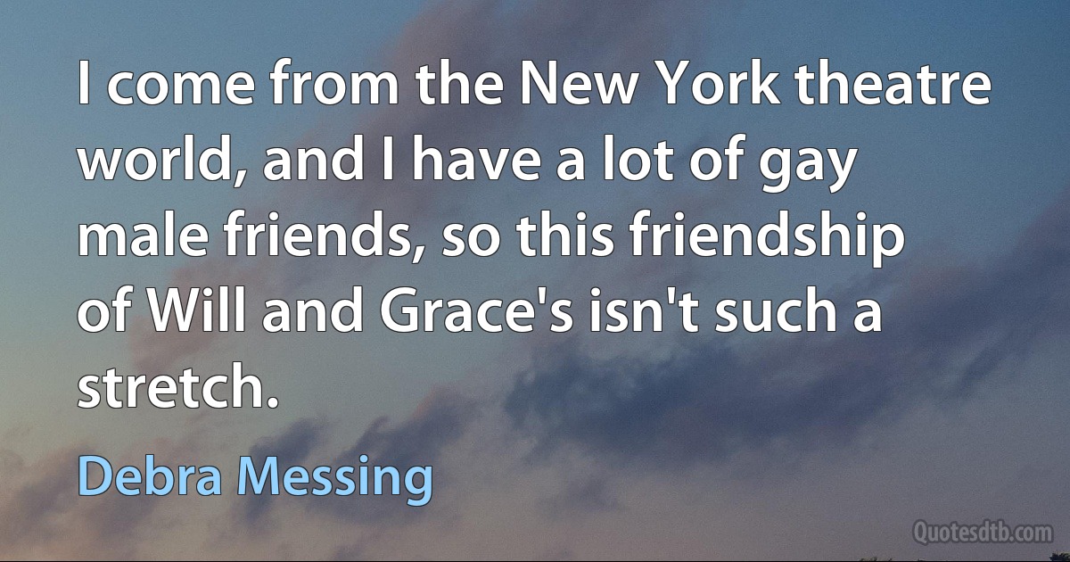 I come from the New York theatre world, and I have a lot of gay male friends, so this friendship of Will and Grace's isn't such a stretch. (Debra Messing)