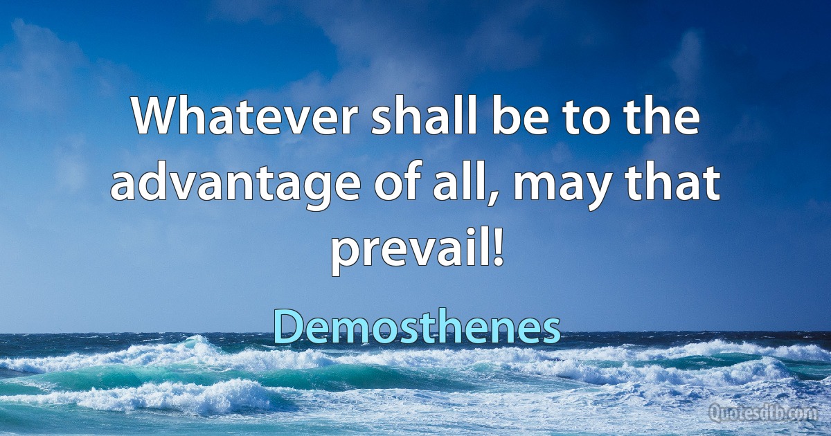 Whatever shall be to the advantage of all, may that prevail! (Demosthenes)