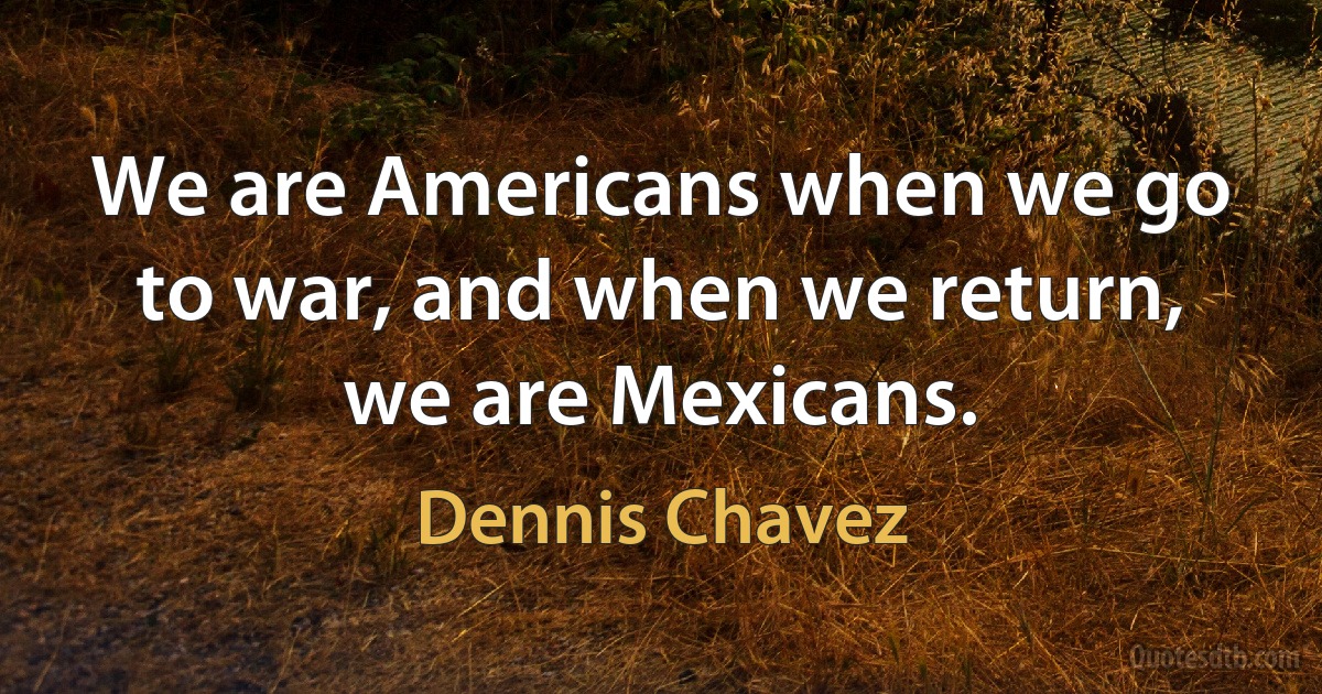 We are Americans when we go to war, and when we return, we are Mexicans. (Dennis Chavez)